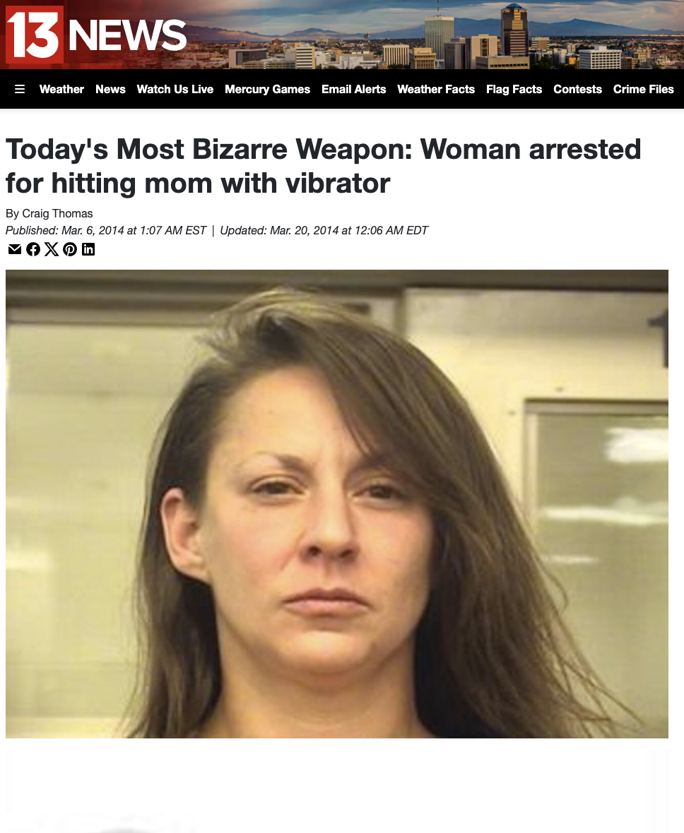 girl - 13 News Weather News Watch Us Live Mercury Games Email Alerts Weather Facts Flag Facts Contests Crime Files Today's Most Bizarre Weapon Woman arrested for hitting mom with vibrator By Craig Thomas Published at Est | Updated at Edt